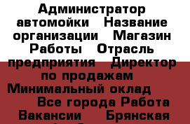 Администратор автомойки › Название организации ­ Магазин Работы › Отрасль предприятия ­ Директор по продажам › Минимальный оклад ­ 25 000 - Все города Работа » Вакансии   . Брянская обл.,Сельцо г.